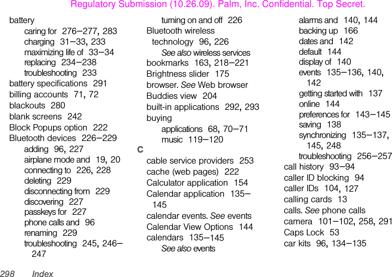 298 Indexbatterycaring for 276–277, 283charging 31–33, 233maximizing life of 33–34replacing 234–238troubleshooting 233battery specifications 291billing accounts 71, 72blackouts 280blank screens 242Block Popups option 222Bluetooth devices 226–229adding 96, 227airplane mode and 19, 20connecting to 226, 228deleting 229disconnecting from 229discovering 227passkeys for 227phone calls and 96renaming 229troubleshooting 245, 246–247turning on and off 226Bluetooth wireless technology 96, 226See also wireless servicesbookmarks 163, 218–221Brightness slider 175browser. See Web browserBuddies view 204built-in applications 292, 293buyingapplications 68, 70–71music 119–120Ccable service providers 253cache (web pages) 222Calculator application 154Calendar application 135–145calendar events. See eventsCalendar View Options 144calendars 135–145See also eventsalarms and 140, 144backing up 166dates and 142default 144display of 140events 135–136, 140, 142getting started with 137online 144preferences for 143–145saving 138synchronizing 135–137, 145, 248troubleshooting 256–257call history 93–94caller ID blocking 94caller IDs 104, 127calling cards 13calls. See phone callscamera 101–102, 258, 291Caps Lock 53car kits 96, 134–135Regulatory Submission (10.26.09). Palm, Inc. Confidential. Top Secret.