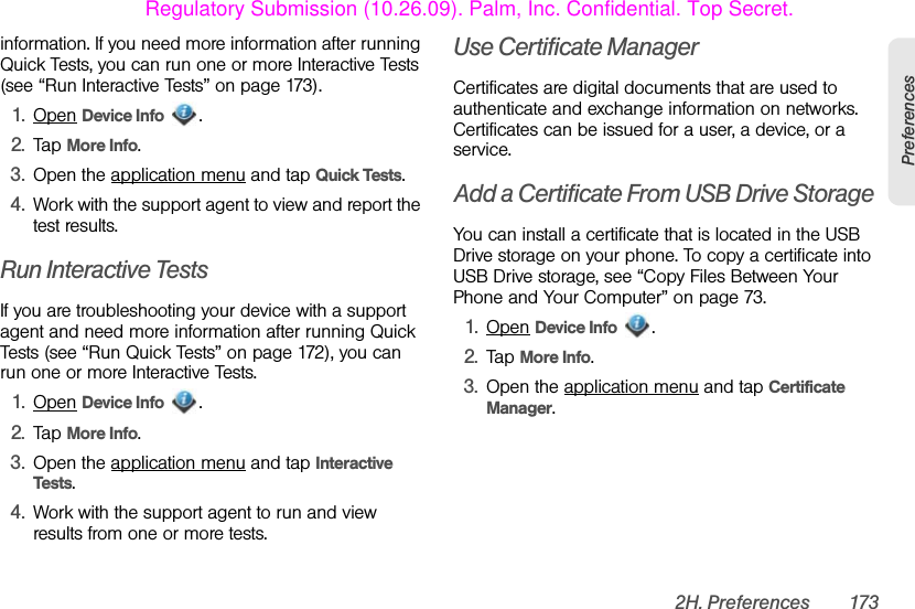 2H. Preferences 173Preferencesinformation. If you need more information after running Quick Tests, you can run one or more Interactive Tests (see “Run Interactive Tests” on page 173).1. Open Device Info .2. Tap More Info.3. Open the application menu and tap Quick Tests.4. Work with the support agent to view and report the test results.Run Interactive TestsIf you are troubleshooting your device with a support agent and need more information after running Quick Tests (see “Run Quick Tests” on page 172), you can run one or more Interactive Tests.1. Open Device Info .2. Tap More Info.3. Open the application menu and tap Interactive Tests.4. Work with the support agent to run and view results from one or more tests.Use Certificate ManagerCertificates are digital documents that are used to authenticate and exchange information on networks. Certificates can be issued for a user, a device, or a service.Add a Certificate From USB Drive StorageYou can install a certificate that is located in the USB Drive storage on your phone. To copy a certificate into USB Drive storage, see “Copy Files Between Your Phone and Your Computer” on page 73.1. Open Device Info .2. Tap More Info.3. Open the application menu and tap Certificate Manager.Regulatory Submission (10.26.09). Palm, Inc. Confidential. Top Secret.