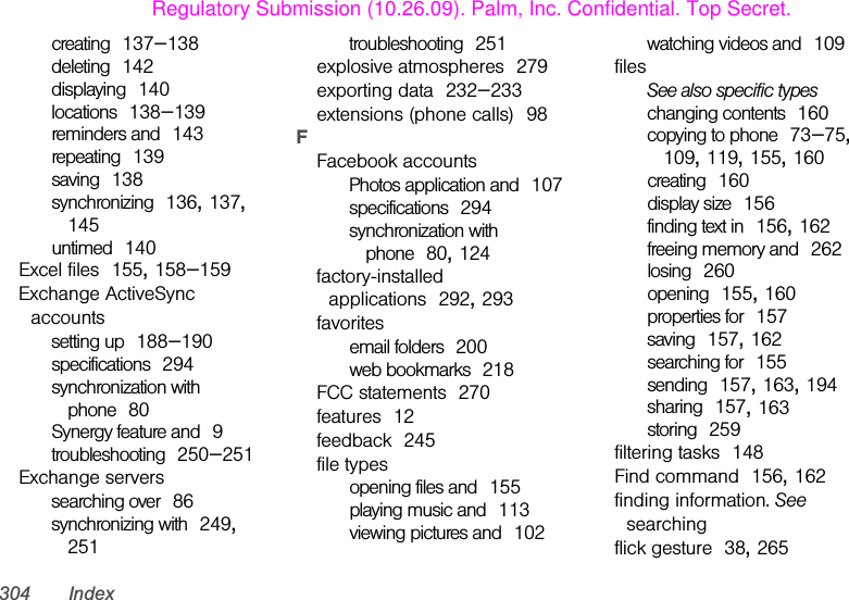 304 Indexcreating 137–138deleting 142displaying 140locations 138–139reminders and 143repeating 139saving 138synchronizing 136, 137, 145untimed 140Excel files 155, 158–159Exchange ActiveSync accountssetting up 188–190specifications 294synchronization with phone 80Synergy feature and 9troubleshooting 250–251Exchange serverssearching over 86synchronizing with 249, 251troubleshooting 251explosive atmospheres 279exporting data 232–233extensions (phone calls) 98FFacebook accountsPhotos application and 107specifications 294synchronization with phone 80, 124factory-installed applications 292, 293favoritesemail folders 200web bookmarks 218FCC statements 270features 12feedback 245file typesopening files and 155playing music and 113viewing pictures and 102watching videos and 109filesSee also specific typeschanging contents 160copying to phone 73–75, 109, 119, 155, 160creating 160display size 156finding text in 156, 162freeing memory and 262losing 260opening 155, 160properties for 157saving 157, 162searching for 155sending 157, 163, 194sharing 157, 163storing 259filtering tasks 148Find command 156, 162finding information. See searchingflick gesture 38, 265Regulatory Submission (10.26.09). Palm, Inc. Confidential. Top Secret.