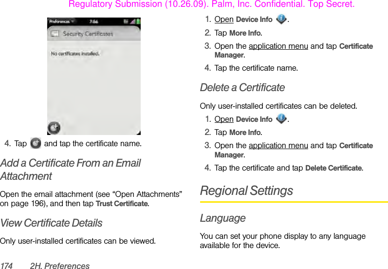 174 2H. Preferences4. Tap   and tap the certificate name.Add a Certificate From an Email AttachmentOpen the email attachment (see “Open Attachments” on page 196), and then tap Trust Certificate.View Certificate DetailsOnly user-installed certificates can be viewed.1. Open Device Info .2. Tap More Info.3. Open the application menu and tap Certificate Manager.4. Tap the certificate name.Delete a CertificateOnly user-installed certificates can be deleted.1. Open Device Info .2. Tap More Info.3. Open the application menu and tap Certificate Manager.4. Tap the certificate and tap Delete Certificate.Regional SettingsLanguageYou can set your phone display to any language available for the device.Regulatory Submission (10.26.09). Palm, Inc. Confidential. Top Secret.