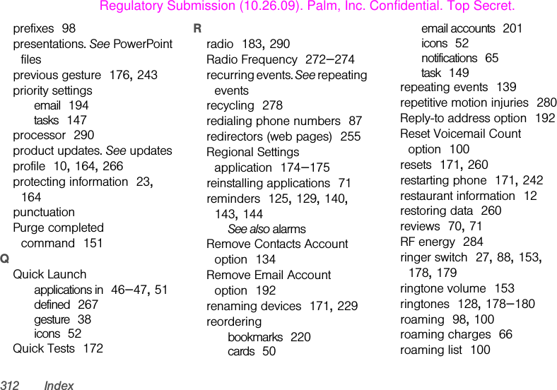 312 Indexprefixes 98presentations. See PowerPoint filesprevious gesture 176, 243priority settingsemail 194tasks 147processor 290product updates. See updatesprofile 10, 164, 266protecting information 23, 164punctuationPurge completed command 151QQuick Launchapplications in 46–47, 51defined 267gesture 38icons 52Quick Tests 172Rradio 183, 290Radio Frequency 272–274recurring events. See repeating eventsrecycling 278redialing phone numbers 87redirectors (web pages) 255Regional Settings application 174–175reinstalling applications 71reminders 125, 129, 140, 143, 144See also alarmsRemove Contacts Account option 134Remove Email Account option 192renaming devices 171, 229reorderingbookmarks 220cards 50email accounts 201icons 52notifications 65task 149repeating events 139repetitive motion injuries 280Reply-to address option 192Reset Voicemail Count option 100resets 171, 260restarting phone 171, 242restaurant information 12restoring data 260reviews 70, 71RF energy 284ringer switch 27, 88, 153, 178, 179ringtone volume 153ringtones 128, 178–180roaming 98, 100roaming charges 66roaming list 100Regulatory Submission (10.26.09). Palm, Inc. Confidential. Top Secret.