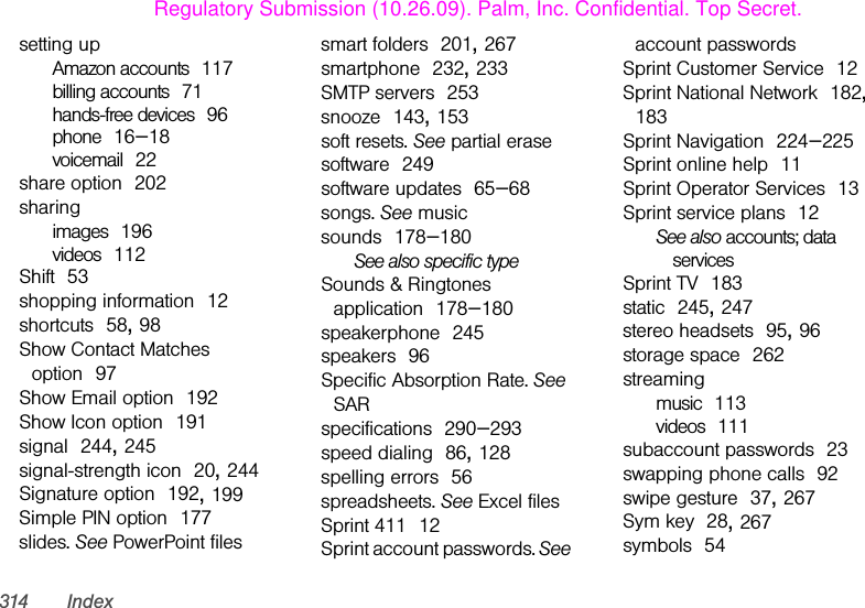 314 Indexsetting upAmazon accounts 117billing accounts 71hands-free devices 96phone 16–18voicemail 22share option 202sharingimages 196videos 112Shift 53shopping information 12shortcuts 58, 98Show Contact Matches option 97Show Email option 192Show Icon option 191signal 244, 245signal-strength icon 20, 244Signature option 192, 199Simple PIN option 177slides. See PowerPoint filessmart folders 201, 267smartphone 232, 233SMTP servers 253snooze 143, 153soft resets. See partial erasesoftware 249software updates 65–68songs. See musicsounds 178–180See also specific typeSounds &amp; Ringtones application 178–180speakerphone 245speakers 96Specific Absorption Rate. See SARspecifications 290–293speed dialing 86, 128spelling errors 56spreadsheets. See Excel filesSprint 411 12Sprint account passwords. See account passwordsSprint Customer Service 12Sprint National Network 182, 183Sprint Navigation 224–225Sprint online help 11Sprint Operator Services 13Sprint service plans 12See also accounts; data servicesSprint TV 183static 245, 247stereo headsets 95, 96storage space 262streamingmusic 113videos 111subaccount passwords 23swapping phone calls 92swipe gesture 37, 267Sym key 28, 267symbols 54Regulatory Submission (10.26.09). Palm, Inc. Confidential. Top Secret.