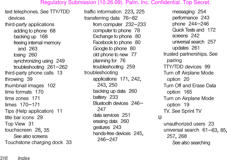 316 Indextext telephones. See TTY/TDD devicesthird-party applicationsadding to phone 68backing up 168freeing internal memory and 263losing 260synchronizing using 249troubleshooting 261–262third-party phone calls 13throwing 39thumbnail images 102time formats 170time zones 171times 170–171Tips (Help application) 11title bar icons 29Top View 31touchscreen 28, 35See also screensTouchstone charging dock 33traffic information 223, 225transferring data 76–82from computer 232–233computer to phone 78Exchange to phone 80Facebook to phone 80Google to phone 80old phone to new 77planning for 76troubleshooting 259troubleshootingapplications 171, 242, 243, 250backing up data 260battery 233Bluetooth devices 246–247data services 251erasing data 260gestures 243hands-free devices 245, 246–247messaging 254performance 243phone 244–246Quick Tests and 172screens 242universal search 257updates 261trusted partnerships. See pairingTTY/TDD devices 99Turn off Airplane Mode option 20Turn Off and Erase Data option 165Turn on Airplane Mode option 19TV. See Sprint TVUunauthorized users 23universal search 61–63, 85, 257, 268See also searchingRegulatory Submission (10.26.09). Palm, Inc. Confidential. Top Secret.