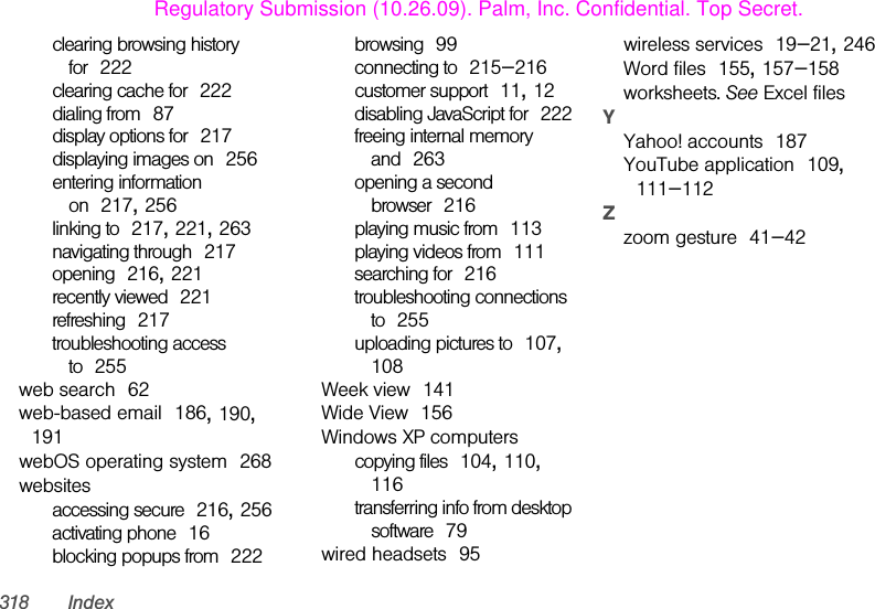 318 Indexclearing browsing history for 222clearing cache for 222dialing from 87display options for 217displaying images on 256entering information on 217, 256linking to 217, 221, 263navigating through 217opening 216, 221recently viewed 221refreshing 217troubleshooting access to 255web search 62web-based email 186, 190, 191webOS operating system 268websitesaccessing secure 216, 256activating phone 16blocking popups from 222browsing 99connecting to 215–216customer support 11, 12disabling JavaScript for 222freeing internal memory and 263opening a second browser 216playing music from 113playing videos from 111searching for 216troubleshooting connections to 255uploading pictures to 107, 108Week view 141Wide View 156Windows XP computerscopying files 104, 110, 116transferring info from desktop software 79wired headsets 95wireless services 19–21, 246Word files 155, 157–158worksheets. See Excel filesYYahoo! accounts 187YouTube application 109, 111–112Zzoom gesture 41–42Regulatory Submission (10.26.09). Palm, Inc. Confidential. Top Secret.