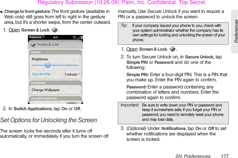 2H. Preferences 177PreferencesⅷChange to front gesture: The front gesture (available in Web only) still goes from left to right in the gesture area, but it’s a shorter swipe, from the center outward.1. Open Screen &amp; Lock .2. In Switch Applications, tap On or Off.Set Options for Unlocking the ScreenThe screen locks five seconds after it turns off automatically, or immediately if you turn the screen off manually. Use Secure Unlock if you want to require a PIN or a password to unlock the screen. 1. Open Screen &amp; Lock . 2. To turn Secure Unlock on, in Secure Unlock, tap Simple PIN or Password and do one of the following:Simple PIN: Enter a four-digit PIN. This is a PIN that you make up. Enter the PIN again to confirm.Password: Enter a password containing any combination of letters and numbers. Enter the password again to confirm.3. (Optional) Under Notifications, tap On or Off to set whether notifications are displayed when the screen is locked.Tip: If your company issued your phone to you, check with your system administrator whether the company has its own settings for locking and unlocking the screen of your phone.Important: Be sure to write down your PIN or password and keep it somewhere safe. If you forget your PIN or password, you need to remotely reset your phone and may lose data.Regulatory Submission (10.26.09). Palm, Inc. Confidential. Top Secret.