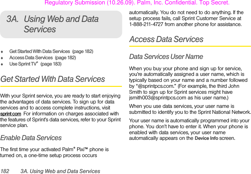 182 3A. Using Web and Data Services3A. Using Web and Data ServicesࡗGet Started With Data Services (page 182)ࡗAccess Data Services (page 182)ࡗUse Sprint TV®(page 183)Get Started With Data ServicesWith your Sprint service, you are ready to start enjoying the advantages of data services. To sign up for data services and to access complete instructions, visit sprint com  For information on charges associated with the features of Sprint’s data services, refer to your Sprint service plan.Enable Data ServicesThe first time your activated Palm® Pixi™ phone is turned on, a one-time setup process occurs automatically. You do not need to do anything. If the setup process fails, call Sprint Customer Service at 1-888-211-4727 from another phone for assistance.Access Data ServicesData Services User NameWhen you buy your phone and sign up for service, you’re automatically assigned a user name, which is typically based on your name and a number followed by “@sprintpcs.com.” (For example, the third John Smith to sign up for Sprint services might have jsmith003@sprintpcs.com as his user name.)When you use data services, your user name is submitted to identify you to the Sprint National Network.Your user name is automatically programmed into your phone. You don’t have to enter it. When your phone is enabled with data services, your user name automatically appears on the Device Info screen. Regulatory Submission (10.26.09). Palm, Inc. Confidential. Top Secret.