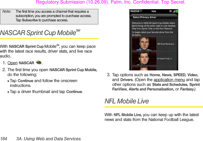 184 3A. Using Web and Data ServicesNASCAR Sprint Cup MobileSMWith NASCAR Sprint Cup MobileSM, you can keep pace with the latest race results, driver stats, and live race audio.1. Open NASCAR .2. The first time you open NASCAR Sprint Cup Mobile, do the following:ⅢTap Continue and follow the onscreen instructions.ⅢTap a driver thumbnail and tap Continue.3. Tap options such as Home, News, SPEED, Video, and Drivers. (Open the application menu and tap other options such as Stats and Schedules, Sprint FanView, Alerts and Personalization, or Fantasy.)NFL Mobile LiveWith NFL Mobile Live, you can keep up with the latest news and stats from the National Football League.Note: The first time you access a channel that requires a subscription, you are prompted to purchase access. Tap Subscribe to purchase access.Regulatory Submission (10.26.09). Palm, Inc. Confidential. Top Secret.