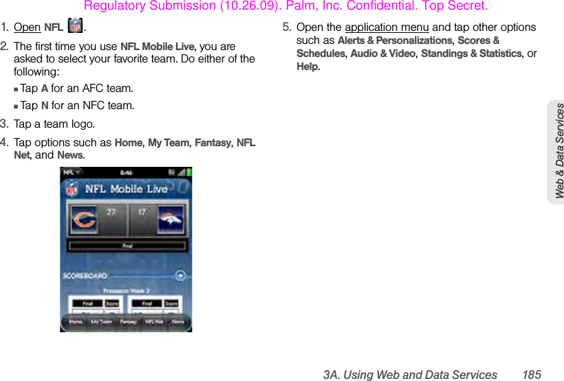 3A. Using Web and Data Services 185Web &amp; Data Services1. Open NFL .2. The first time you use NFL Mobile Live, you are asked to select your favorite team. Do either of the following:ⅢTap A for an AFC team. ⅢTap N for an NFC team. 3. Tap a team logo.4. Tap options such as Home, My Team, Fantasy, NFL Net, and News. 5. Open the application menu and tap other options such as Alerts &amp; Personalizations, Scores &amp; Schedules, Audio &amp; Video, Standings &amp; Statistics, or Help.Regulatory Submission (10.26.09). Palm, Inc. Confidential. Top Secret.