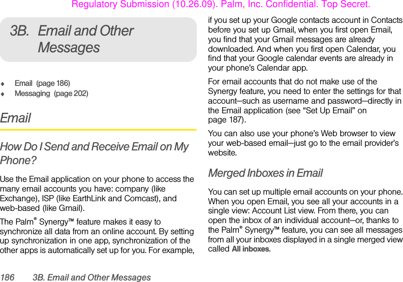 186 3B. Email and Other Messages3B. Email and Other MessagesࡗEmail (page 186)ࡗMessaging (page 202)EmailHow Do I Send and Receive Email on My Phone?Use the Email application on your phone to access the many email accounts you have: company (like Exchange), ISP (like EarthLink and Comcast), and web-based (like Gmail).The Palm® Synergy™ feature makes it easy to synchronize all data from an online account. By setting up synchronization in one app, synchronization of the other apps is automatically set up for you. For example, if you set up your Google contacts account in Contacts before you set up Gmail, when you first open Email, you find that your Gmail messages are already downloaded. And when you first open Calendar, you find that your Google calendar events are already in your phone’s Calendar app.For email accounts that do not make use of the Synergy feature, you need to enter the settings for that account—such as username and password—directly in the Email application (see “Set Up Email” on page 187).You can also use your phone’s Web browser to view your web-based email—just go to the email provider’s website.Merged Inboxes in EmailYou can set up multiple email accounts on your phone. When you open Email, you see all your accounts in a single view: Account List view. From there, you can open the inbox of an individual account—or, thanks to the Palm® Synergy™ feature, you can see all messages from all your inboxes displayed in a single merged view called All inboxes.Regulatory Submission (10.26.09). Palm, Inc. Confidential. Top Secret.