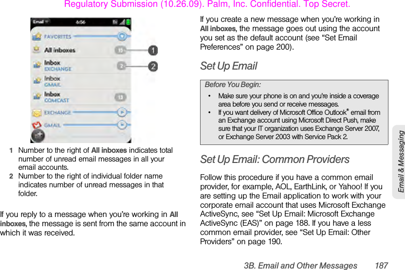 3B. Email and Other Messages 187Email &amp; Messaging1Number to the right of All inboxes indicates total number of unread email messages in all your email accounts.2Number to the right of individual folder name indicates number of unread messages in that folder.If you reply to a message when you’re working in All inboxes, the message is sent from the same account in which it was received.If you create a new message when you’re working in All inboxes, the message goes out using the account you set as the default account (see “Set Email Preferences” on page 200).Set Up EmailSet Up Email: Common ProvidersFollow this procedure if you have a common email provider, for example, AOL, EarthLink, or Yahoo! If you are setting up the Email application to work with your corporate email account that uses Microsoft Exchange ActiveSync, see “Set Up Email: Microsoft Exchange ActiveSync (EAS)” on page 188. If you have a less common email provider, see “Set Up Email: Other Providers” on page 190.Before You Begin:• Make sure your phone is on and you’re inside a coverage area before you send or receive messages. • If you want delivery of Microsoft Office Outlook® email from an Exchange account using Microsoft Direct Push, make sure that your IT organization uses Exchange Server 2007, or Exchange Server 2003 with Service Pack 2.Regulatory Submission (10.26.09). Palm, Inc. Confidential. Top Secret.