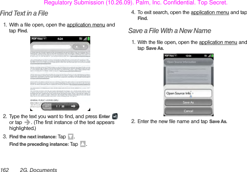162 2G. DocumentsFind Text in a File1. With a file open, open the application menu and tap Find.2. Type the text you want to find, and press Enter  or tap  . (The first instance of the text appears highlighted.)3. Find the next instance: Tap  .Find the preceding instance: Tap  . 4. To exit search, open the application menu and tap Find.Save a File With a New Name1. With the file open, open the application menu and tap Save As.2. Enter the new file name and tap Save As.Regulatory Submission (10.26.09). Palm, Inc. Confidential. Top Secret.