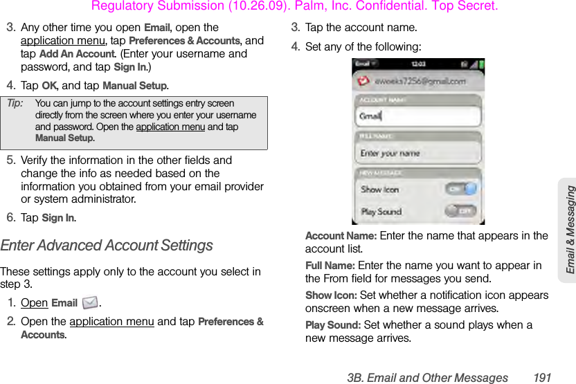3B. Email and Other Messages 191Email &amp; Messaging3. Any other time you open Email, open the application menu, tap Preferences &amp; Accounts, and tap Add An Account. (Enter your username and password, and tap Sign In.)4. Tap OK, and tap Manual Setup.5. Verify the information in the other fields and change the info as needed based on the information you obtained from your email provider or system administrator.6. Tap Sign In.Enter Advanced Account SettingsThese settings apply only to the account you select in step 3.1. Open Email .2. Open the application menu and tap Preferences &amp; Accounts.3. Tap the account name.4. Set any of the following:Account Name: Enter the name that appears in the account list.Full Name: Enter the name you want to appear in the From field for messages you send.Show Icon: Set whether a notification icon appears onscreen when a new message arrives.Play Sound: Set whether a sound plays when a new message arrives.Tip: You can jump to the account settings entry screen directly from the screen where you enter your username and password. Open the application menu and tap Manual Setup.Regulatory Submission (10.26.09). Palm, Inc. Confidential. Top Secret.