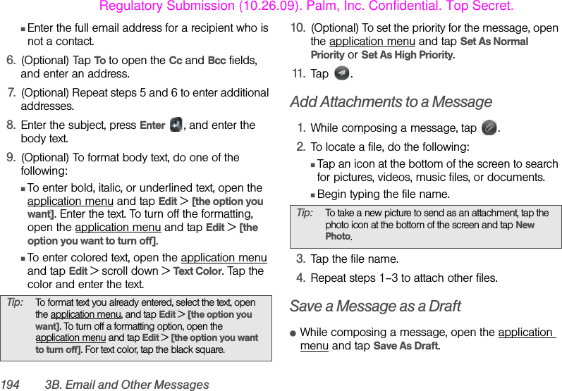 194 3B. Email and Other MessagesⅢEnter the full email address for a recipient who is not a contact.6. (Optional) Tap To to open the Cc and Bcc fields, and enter an address.7. (Optional) Repeat steps 5 and 6 to enter additional addresses.8. Enter the subject, press Enter  , and enter the body text.9. (Optional) To format body text, do one of the following:ⅢTo enter bold, italic, or underlined text, open the application menu and tap Edit &gt; [the option you want]. Enter the text. To turn off the formatting, open the application menu and tap Edit &gt; [the option you want to turn off].ⅢTo enter colored text, open the application menu and tap Edit &gt; scroll down &gt; Text Color. Tap the color and enter the text.10. (Optional) To set the priority for the message, open the application menu and tap Set As Normal Priority or Set As High Priority. 11. Tap .Add Attachments to a Message1. While composing a message, tap  .2. To locate a file, do the following:ⅢTap an icon at the bottom of the screen to search for pictures, videos, music files, or documents.ⅢBegin typing the file name.3. Tap the file name.4. Repeat steps 1–3 to attach other files.Save a Message as a DraftⅷWhile composing a message, open the application menu and tap Save As Draft.Tip: To format text you already entered, select the text, open the application menu, and tap Edit &gt; [the option you want]. To turn off a formatting option, open the application menu and tap Edit &gt; [the option you want to turn off]. For text color, tap the black square. Tip: To take a new picture to send as an attachment, tap the photo icon at the bottom of the screen and tap New Photo.Regulatory Submission (10.26.09). Palm, Inc. Confidential. Top Secret.