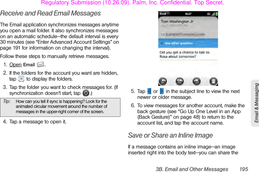 3B. Email and Other Messages 195Email &amp; MessagingReceive and Read Email MessagesThe Email application synchronizes messages anytime you open a mail folder. It also synchronizes messages on an automatic schedule—the default interval is every 30 minutes (see “Enter Advanced Account Settings” on page 191 for information on changing the interval).Follow these steps to manually retrieve messages.1. Open Email .2. If the folders for the account you want are hidden, tap   to display the folders.3. Tap the folder you want to check messages for. (If synchronization doesn’t start, tap  .)4. Tap a message to open it.5. Tap   or   in the subject line to view the next newer or older message.6. To view messages for another account, make the back gesture (see “Go Up One Level in an App (Back Gesture)” on page 48) to return to the account list, and tap the account name.Save or Share an Inline ImageIf a message contains an inline image—an image inserted right into the body text—you can share the Tip: How can you tell if sync is happening? Look for the animated circular movement around the number of messages in the upper-right corner of the screen.Regulatory Submission (10.26.09). Palm, Inc. Confidential. Top Secret.