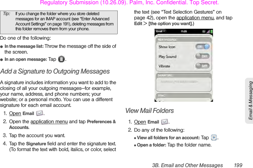 3B. Email and Other Messages 199Email &amp; MessagingDo one of the following:ⅷIn the message list: Throw the message off the side of the screen.ⅷIn an open message: Tap  . Add a Signature to Outgoing MessagesA signature includes information you want to add to the closing of all your outgoing messages—for example, your name, address, and phone numbers; your website; or a personal motto. You can use a different signature for each email account.1. Open Email .2. Open the application menu and tap Preferences &amp; Accounts.3. Tap the account you want.4. Tap the Signature field and enter the signature text. (To format the text with bold, italics, or color, select the text (see “Text Selection Gestures” on page 42), open the application menu, and tap Edit &gt; [the option you want].)View Mail Folders1. Open Email .2. Do any of the following:ⅢView all folders for an account: Tap .ⅢOpen a folder: Tap the folder name.Tip: If you change the folder where you store deleted messages for an IMAP account (see “Enter Advanced Account Settings” on page 191), deleting messages from this folder removes them from your phone.Regulatory Submission (10.26.09). Palm, Inc. Confidential. Top Secret.
