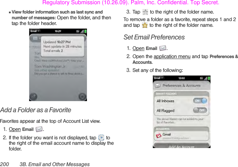 200 3B. Email and Other MessagesⅢView folder information such as last sync and number of messages: Open the folder, and then tap the folder header.Add a Folder as a FavoriteFavorites appear at the top of Account List view.1. Open Email .2. If the folder you want is not displayed, tap  to the right of the email account name to display the folder.3. Tap   to the right of the folder name.To remove a folder as a favorite, repeat steps 1 and 2 and tap   to the right of the folder name.Set Email Preferences1. Open Email .2. Open the application menu and tap Preferences &amp; Accounts.3. Set any of the following:Regulatory Submission (10.26.09). Palm, Inc. Confidential. Top Secret.