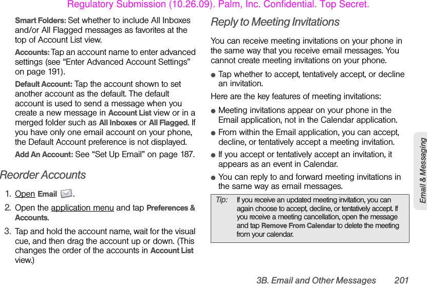 3B. Email and Other Messages 201Email &amp; MessagingSmart Folders: Set whether to include All Inboxes and/or All Flagged messages as favorites at the top of Account List view.Accounts: Tap an account name to enter advanced settings (see “Enter Advanced Account Settings” on page 191).Default Account: Tap the account shown to set another account as the default. The default account is used to send a message when you create a new message in Account List view or in a merged folder such as All Inboxes or All Flagged. If you have only one email account on your phone, the Default Account preference is not displayed.Add An Account: See “Set Up Email” on page 187.Reorder Accounts1. Open Email .2. Open the application menu and tap Preferences &amp; Accounts.3. Tap and hold the account name, wait for the visual cue, and then drag the account up or down. (This changes the order of the accounts in Account List view.)Reply to Meeting InvitationsYou can receive meeting invitations on your phone in the same way that you receive email messages. You cannot create meeting invitations on your phone.ⅷTap whether to accept, tentatively accept, or decline an invitation.Here are the key features of meeting invitations:ⅷMeeting invitations appear on your phone in the Email application, not in the Calendar application.ⅷFrom within the Email application, you can accept, decline, or tentatively accept a meeting invitation.ⅷIf you accept or tentatively accept an invitation, it appears as an event in Calendar.ⅷYou can reply to and forward meeting invitations in the same way as email messages.Tip: If you receive an updated meeting invitation, you can again choose to accept, decline, or tentatively accept. If you receive a meeting cancellation, open the message and tap Remove From Calendar to delete the meeting from your calendar.Regulatory Submission (10.26.09). Palm, Inc. Confidential. Top Secret.