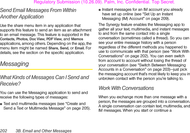 202 3B. Email and Other MessagesSend Email Messages From Within Another ApplicationUse the share menu item in any application that supports this feature to send an item as an attachment to an email message. This feature is supported in the Contacts, Photos, Doc View, PDF View, and Memos applications, among others. Depending on the app, the menu item might be named Share, Send, or Email. For details, see the section on the specific application.MessagingWhat Kinds of Messages Can I Send and Receive?You can use the Messaging application to send and receive the following types of messages:ⅷText and multimedia messages (see “Create and Send a Text or Multimedia Message” on page 205).ⅷInstant messages for an IM account you already have set up online (see “Set Up an Instant Messaging (IM) Account” on page 209).The Synergy feature enables the Messaging app to gather all your text, multimedia, and instant messages to and from the same contact into a single conversation (sometimes called a thread). So you can see your entire message history with a person regardless of the different methods you happened to use to communicate with that person (see “Work With Conversations” on page 202). You can even switch from account to account without losing the thread of your conversation (see “Switch Between Messaging Accounts in a Conversation” on page 203)—just pick the messaging account that’s most likely to keep you in unbroken contact with the person you&apos;re talking to.Work With ConversationsWhen you exchange more than one message with a person, the messages are grouped into a conversation. A single conversation can contain text, multimedia, and IM messages. When you start or continue a Regulatory Submission (10.26.09). Palm, Inc. Confidential. Top Secret.