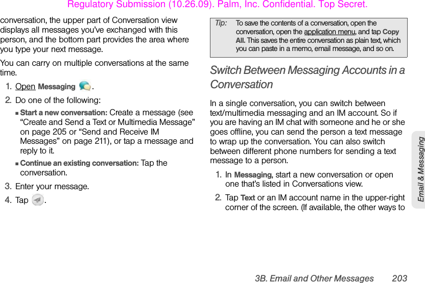 3B. Email and Other Messages 203Email &amp; Messagingconversation, the upper part of Conversation view displays all messages you’ve exchanged with this person, and the bottom part provides the area where you type your next message.You can carry on multiple conversations at the same time.1. Open Messaging .2. Do one of the following:ⅢStart a new conversation: Create a message (see “Create and Send a Text or Multimedia Message” on page 205 or “Send and Receive IM Messages” on page 211), or tap a message and reply to it.ⅢContinue an existing conversation: Tap the conversation.3. Enter your message.4. Tap .Switch Between Messaging Accounts in a ConversationIn a single conversation, you can switch between text/multimedia messaging and an IM account. So if you are having an IM chat with someone and he or she goes offline, you can send the person a text message to wrap up the conversation. You can also switch between different phone numbers for sending a text message to a person.1. In Messaging, start a new conversation or open one that’s listed in Conversations view.2. Tap Text or an IM account name in the upper-right corner of the screen. (If available, the other ways to Tip: To save the contents of a conversation, open the conversation, open the application menu, and tap Copy All. This saves the entire conversation as plain text, which you can paste in a memo, email message, and so on.Regulatory Submission (10.26.09). Palm, Inc. Confidential. Top Secret.