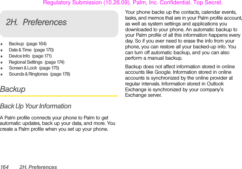 164 2H. Preferences2H. PreferencesࡗBackup (page 164)ࡗDate &amp; Time (page 170)ࡗDevice Info (page 171)ࡗRegional Settings (page 174)ࡗScreen &amp; Lock (page 175)ࡗSounds &amp; Ringtones (page 178)BackupBack Up Your InformationA Palm profile connects your phone to Palm to get automatic updates, back up your data, and more. You create a Palm profile when you set up your phone. Your phone backs up the contacts, calendar events, tasks, and memos that are in your Palm profile account, as well as system settings and applications you downloaded to your phone. An automatic backup to your Palm profile of all this information happens every day. So if you ever need to erase the info from your phone, you can restore all your backed-up info. You can turn off automatic backup, and you can also perform a manual backup.Backup does not affect information stored in online accounts like Google. Information stored in online accounts is synchronized by the online provider at regular intervals. Information stored in Outlook Exchange is synchronized by your company&apos;s Exchange server.Regulatory Submission (10.26.09). Palm, Inc. Confidential. Top Secret.