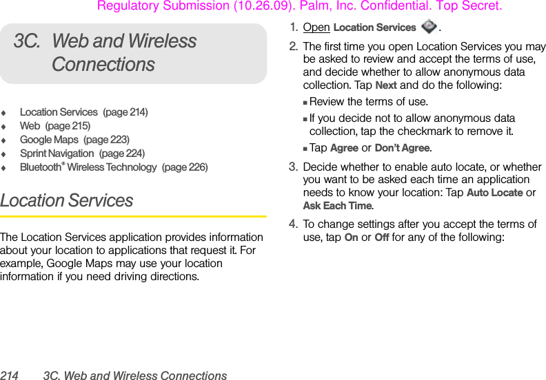 214 3C. Web and Wireless Connections3C. Web and Wireless ConnectionsࡗLocation Services (page 214)ࡗWeb (page 215)ࡗGoogle Maps (page 223)ࡗSprint Navigation (page 224)ࡗBluetooth® Wireless Technology (page 226)Location ServicesThe Location Services application provides information about your location to applications that request it. For example, Google Maps may use your location information if you need driving directions.1. Open Location Services .2. The first time you open Location Services you may be asked to review and accept the terms of use, and decide whether to allow anonymous data collection. Tap Next and do the following:ⅢReview the terms of use.ⅢIf you decide not to allow anonymous data collection, tap the checkmark to remove it.ⅢTap Agree or Don’t Agree.3. Decide whether to enable auto locate, or whether you want to be asked each time an application needs to know your location: Tap Auto Locate or Ask Each Time.4. To change settings after you accept the terms of use, tap On or Off for any of the following:Regulatory Submission (10.26.09). Palm, Inc. Confidential. Top Secret.