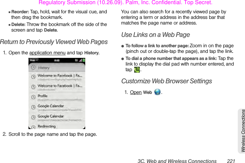 3C. Web and Wireless Connections 221Wireless ConnectionsⅢReorder: Tap, hold, wait for the visual cue, and then drag the bookmark.ⅢDelete: Throw the bookmark off the side of the screen and tap Delete.Return to Previously Viewed Web Pages1. Open the application menu and tap History.2. Scroll to the page name and tap the page.You can also search for a recently viewed page by entering a term or address in the address bar that matches the page name or address.Use Links on a Web PageⅷTo follow a link to another page: Zoom in on the page (pinch out or double-tap the page), and tap the link.ⅷTo dial a phone number that appears as a link: Tap the link to display the dial pad with number entered, and tap .Customize Web Browser Settings1. Open Web .Regulatory Submission (10.26.09). Palm, Inc. Confidential. Top Secret.