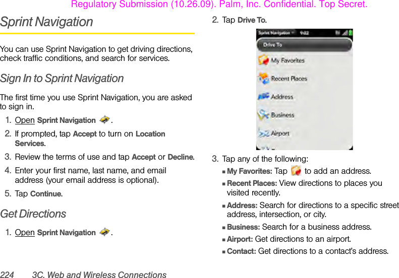 224 3C. Web and Wireless ConnectionsSprint NavigationYou can use Sprint Navigation to get driving directions, check traffic conditions, and search for services.Sign In to Sprint NavigationThe first time you use Sprint Navigation, you are asked to sign in. 1. Open Sprint Navigation .2. If prompted, tap Accept to turn on Location Services. 3. Review the terms of use and tap Accept or Decline.4. Enter your first name, last name, and email address (your email address is optional).5. Tap Continue.Get Directions1. Open Sprint Navigation .2. Tap Drive To.3. Tap any of the following:ⅢMy Favorites: Tap   to add an address.ⅢRecent Places: View directions to places you visited recently.ⅢAddress: Search for directions to a specific street address, intersection, or city.ⅢBusiness: Search for a business address.ⅢAirport: Get directions to an airport.ⅢContact: Get directions to a contact’s address.Regulatory Submission (10.26.09). Palm, Inc. Confidential. Top Secret.