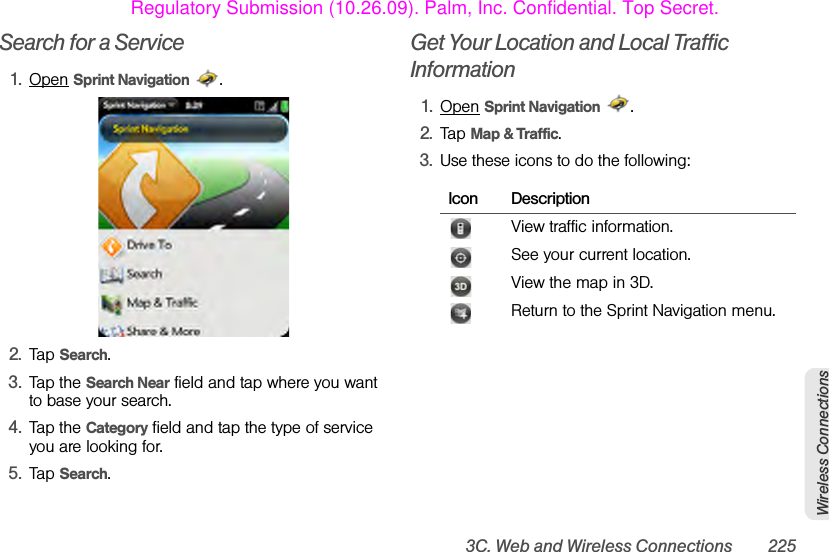 3C. Web and Wireless Connections 225Wireless ConnectionsSearch for a Service1. Open Sprint Navigation .2. Tap Search.3. Tap the Search Near field and tap where you want to base your search.4. Tap the Category field and tap the type of service you are looking for.5. Tap Search.Get Your Location and Local Traffic Information1. Open Sprint Navigation .2. Tap Map &amp; Traffic.3. Use these icons to do the following:Icon DescriptionView traffic information.See your current location.View the map in 3D.Return to the Sprint Navigation menu.Regulatory Submission (10.26.09). Palm, Inc. Confidential. Top Secret.