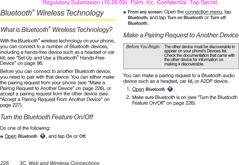 226 3C. Web and Wireless ConnectionsBluetooth® Wireless TechnologyWhat is Bluetooth® Wireless Technology?With the Bluetooth® wireless technology on your phone, you can connect to a number of Bluetooth devices, including a hands-free device such as a headset or car kit; see “Set Up and Use a Bluetooth® Hands-Free Device” on page 96. Before you can connect to another Bluetooth device, you need to pair with that device. You can either make the pairing request from your phone (see “Make a Pairing Request to Another Device” on page 226), or accept a pairing request from the other device (see “Accept a Pairing Request From Another Device” on page 227).Turn the Bluetooth Feature On/OffDo one of the following:ⅷOpen Bluetooth , and tap On or Off. ⅷFrom any screen: Open the connection menu, tap Bluetooth, and tap Turn on Bluetooth or Turn off Bluetooth.Make a Pairing Request to Another DeviceYou can make a pairing request to a Bluetooth audio device such as a headset, car kit, or A2DP device.1. Open Bluetooth .2. Make sure Bluetooth is on (see “Turn the Bluetooth Feature On/Off” on page 226).Before You Begin: The other device must be discoverable to appear on your phone’s Devices list. Check the documentation that came with the other device for information on making it discoverable.Regulatory Submission (10.26.09). Palm, Inc. Confidential. Top Secret.