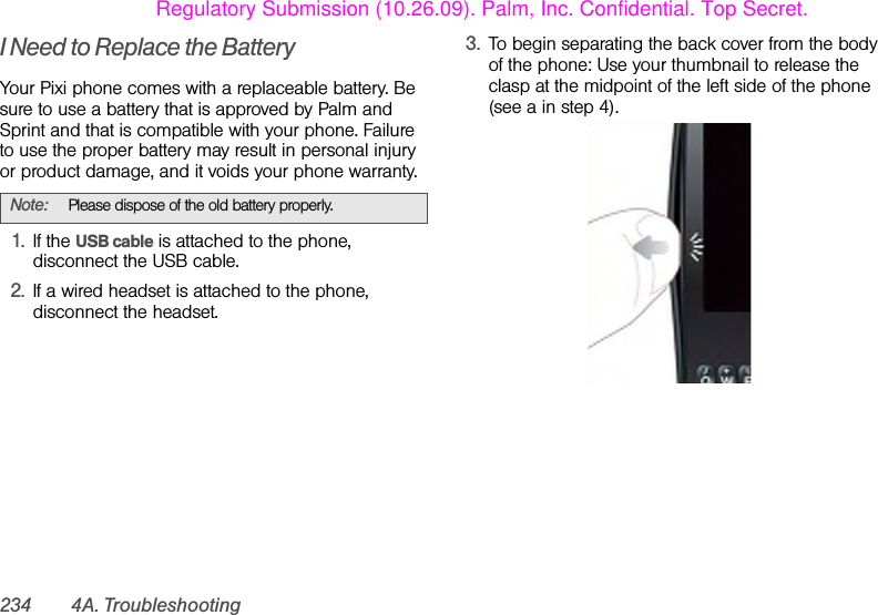 234 4A. TroubleshootingI Need to Replace the BatteryYour Pixi phone comes with a replaceable battery. Be sure to use a battery that is approved by Palm and Sprint and that is compatible with your phone. Failure to use the proper battery may result in personal injury or product damage, and it voids your phone warranty.1. If the USB cable is attached to the phone, disconnect the USB cable.2. If a wired headset is attached to the phone, disconnect the headset.3. To begin separating the back cover from the body of the phone: Use your thumbnail to release the clasp at the midpoint of the left side of the phone (see a in step 4).Note: Please dispose of the old battery properly.Regulatory Submission (10.26.09). Palm, Inc. Confidential. Top Secret.