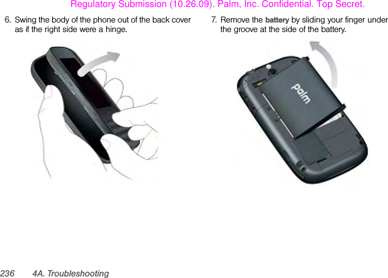 236 4A. Troubleshooting6. Swing the body of the phone out of the back cover as if the right side were a hinge.  7. Remove the battery by sliding your finger under the groove at the side of the battery.Regulatory Submission (10.26.09). Palm, Inc. Confidential. Top Secret.