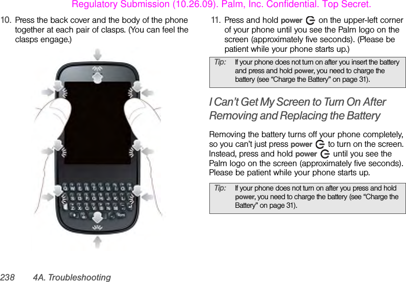 238 4A. Troubleshooting10. Press the back cover and the body of the phone together at each pair of clasps. (You can feel the clasps engage.)11. Press and hold power   on the upper-left corner of your phone until you see the Palm logo on the screen (approximately five seconds). (Please be patient while your phone starts up.)I Can’t Get My Screen to Turn On After Removing and Replacing the BatteryRemoving the battery turns off your phone completely, so you can’t just press power   to turn on the screen. Instead, press and hold power   until you see the Palm logo on the screen (approximately five seconds). Please be patient while your phone starts up.Tip: If your phone does not turn on after you insert the battery and press and hold power, you need to charge the battery (see “Charge the Battery” on page 31). Tip: If your phone does not turn on after you press and hold power, you need to charge the battery (see “Charge the Battery” on page 31).Regulatory Submission (10.26.09). Palm, Inc. Confidential. Top Secret.
