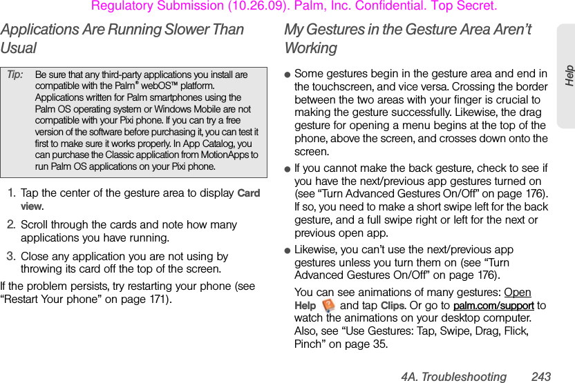 4A. Troubleshooting 243HelpApplications Are Running Slower Than Usual1. Tap the center of the gesture area to display Card view.2. Scroll through the cards and note how many applications you have running.3. Close any application you are not using by throwing its card off the top of the screen.If the problem persists, try restarting your phone (see “Restart Your phone” on page 171).My Gestures in the Gesture Area Aren’t WorkingⅷSome gestures begin in the gesture area and end in the touchscreen, and vice versa. Crossing the border between the two areas with your finger is crucial to making the gesture successfully. Likewise, the drag gesture for opening a menu begins at the top of the phone, above the screen, and crosses down onto the screen.ⅷIf you cannot make the back gesture, check to see if you have the next/previous app gestures turned on (see “Turn Advanced Gestures On/Off” on page 176). If so, you need to make a short swipe left for the back gesture, and a full swipe right or left for the next or previous open app. ⅷLikewise, you can’t use the next/previous app gestures unless you turn them on (see “Turn Advanced Gestures On/Off” on page 176).You can see animations of many gestures: Open Help   and tap Clips. Or go to palm.com/support to watch the animations on your desktop computer. Also, see “Use Gestures: Tap, Swipe, Drag, Flick, Pinch” on page 35.Tip: Be sure that any third-party applications you install are compatible with the Palm® webOS™ platform. Applications written for Palm smartphones using the Palm OS operating system or Windows Mobile are not compatible with your Pixi phone. If you can try a free version of the software before purchasing it, you can test it first to make sure it works properly. In App Catalog, you can purchase the Classic application from MotionApps to run Palm OS applications on your Pixi phone.Regulatory Submission (10.26.09). Palm, Inc. Confidential. Top Secret.