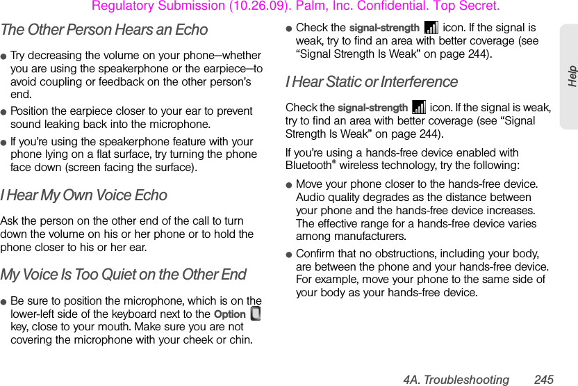4A. Troubleshooting 245HelpThe Other Person Hears an EchoⅷTry decreasing the volume on your phone—whether you are using the speakerphone or the earpiece—to avoid coupling or feedback on the other person’s end. ⅷPosition the earpiece closer to your ear to prevent sound leaking back into the microphone. ⅷIf you’re using the speakerphone feature with your phone lying on a flat surface, try turning the phone face down (screen facing the surface).I Hear My Own Voice EchoAsk the person on the other end of the call to turn down the volume on his or her phone or to hold the phone closer to his or her ear.My Voice Is Too Quiet on the Other EndⅷBe sure to position the microphone, which is on the lower-left side of the keyboard next to the Option  key, close to your mouth. Make sure you are not covering the microphone with your cheek or chin.ⅷCheck the signal-strength   icon. If the signal is weak, try to find an area with better coverage (see “Signal Strength Is Weak” on page 244).I Hear Static or InterferenceCheck the signal-strength   icon. If the signal is weak, try to find an area with better coverage (see “Signal Strength Is Weak” on page 244).If you’re using a hands-free device enabled with Bluetooth® wireless technology, try the following:ⅷMove your phone closer to the hands-free device. Audio quality degrades as the distance between your phone and the hands-free device increases. The effective range for a hands-free device varies among manufacturers.ⅷConfirm that no obstructions, including your body, are between the phone and your hands-free device. For example, move your phone to the same side of your body as your hands-free device.Regulatory Submission (10.26.09). Palm, Inc. Confidential. Top Secret.