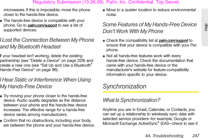 4A. Troubleshooting 247Helpmicrowaves. If this is impossible, move the phone closer to the hands-free device.ⅷThe hands-free device is compatible with your phone. Go to palm.com/support to see a list of supported devices.I Lost the Connection Between My Phone and My Bluetooth HeadsetIf your headset isn’t working, delete the existing partnership (see “Delete a Device” on page 229) and create a new one (see “Set Up and Use a Bluetooth® Hands-Free Device” on page 96).I Hear Static or Interference When Using My Hands-Free DeviceⅷTry moving your phone closer to the hands-free device. Audio quality degrades as the distance between your phone and the hands-free device increases. The effective range for a hands-free device varies among manufacturers.ⅷConfirm that no obstructions, including your body, are between the phone and your hands-free device.ⅷMove to a quieter location to reduce environmental noise.Some Features of My Hands-Free Device Don’t Work With My PhoneⅷCheck the compatibility list at palm.com/support to ensure that your device is compatible with your Pixi phone.ⅷNot all hands-free features work with every hands-free device. Check the documentation that came with your hands-free device or the manufacturer’s website for feature-compatibility information specific to your device.SynchronizationWhat Is Synchronization?Anytime you are in Email, Calendar, or Contacts, you can set up a relationship to wirelessly sync data with selected service providers—for example, Google or Microsoft Exchange ActiveSync® (EAS—check to see if Regulatory Submission (10.26.09). Palm, Inc. Confidential. Top Secret.