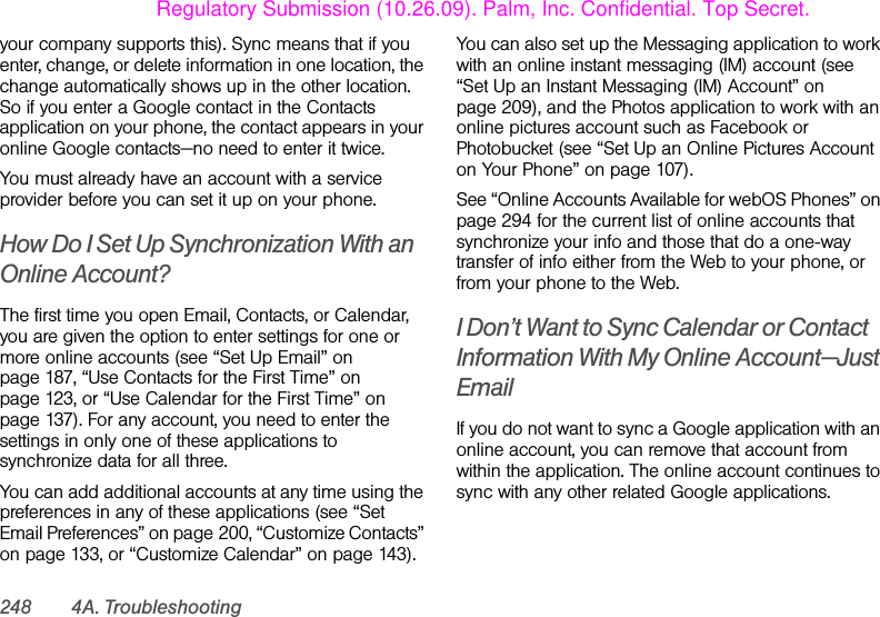 248 4A. Troubleshootingyour company supports this). Sync means that if you enter, change, or delete information in one location, the change automatically shows up in the other location. So if you enter a Google contact in the Contacts application on your phone, the contact appears in your online Google contacts—no need to enter it twice.You must already have an account with a service provider before you can set it up on your phone.How Do I Set Up Synchronization With an Online Account?The first time you open Email, Contacts, or Calendar, you are given the option to enter settings for one or more online accounts (see “Set Up Email” on page 187, “Use Contacts for the First Time” on page 123, or “Use Calendar for the First Time” on page 137). For any account, you need to enter the settings in only one of these applications to synchronize data for all three.You can add additional accounts at any time using the preferences in any of these applications (see “Set Email Preferences” on page 200, “Customize Contacts” on page 133, or “Customize Calendar” on page 143).You can also set up the Messaging application to work with an online instant messaging (IM) account (see “Set Up an Instant Messaging (IM) Account” on page 209), and the Photos application to work with an online pictures account such as Facebook or Photobucket (see “Set Up an Online Pictures Account on Your Phone” on page 107).See “Online Accounts Available for webOS Phones” on page 294 for the current list of online accounts that synchronize your info and those that do a one-way transfer of info either from the Web to your phone, or from your phone to the Web.I Don’t Want to Sync Calendar or Contact Information With My Online Account—Just EmailIf you do not want to sync a Google application with an online account, you can remove that account from within the application. The online account continues to sync with any other related Google applications.Regulatory Submission (10.26.09). Palm, Inc. Confidential. Top Secret.