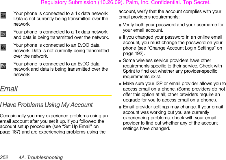 252 4A. TroubleshootingEmailI Have Problems Using My AccountOccasionally you may experience problems using an email account after you set it up. If you followed the account setup procedure (see “Set Up Email” on page 187) and are experiencing problems using the account, verify that the account complies with your email provider’s requirements:ⅷVerify both your password and your username for your email account.ⅷIf you changed your password in an online email account, you must change the password on your phone (see “Change Account Login Settings” on page 192).ⅷSome wireless service providers have other requirements specific to their service. Check with Sprint to find out whether any provider-specific requirements exist.ⅷMake sure your ISP or email provider allows you to access email on a phone. (Some providers do not offer this option at all; other providers require an upgrade for you to access email on a phone.).ⅷEmail provider settings may change. If your email account was working but you are currently experiencing problems, check with your email provider to find out whether any of the account settings have changed.Your phone is connected to a 1x data network. Data is not currently being transmitted over the network.Your phone is connected to a 1x data network and data is being transmitted over the network.Your phone is connected to an EvDO data network. Data is not currently being transmitted over the network.Your phone is connected to an EvDO data network and data is being transmitted over the network.Regulatory Submission (10.26.09). Palm, Inc. Confidential. Top Secret.