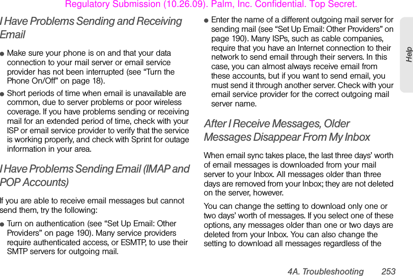 4A. Troubleshooting 253HelpI Have Problems Sending and Receiving EmailⅷMake sure your phone is on and that your data connection to your mail server or email service provider has not been interrupted (see “Turn the Phone On/Off” on page 18).ⅷShort periods of time when email is unavailable are common, due to server problems or poor wireless coverage. If you have problems sending or receiving mail for an extended period of time, check with your ISP or email service provider to verify that the service is working properly, and check with Sprint for outage information in your area.I Have Problems Sending Email (IMAP and POP Accounts)If you are able to receive email messages but cannot send them, try the following:ⅷTurn on authentication (see “Set Up Email: Other Providers” on page 190). Many service providers require authenticated access, or ESMTP, to use their SMTP servers for outgoing mail. ⅷEnter the name of a different outgoing mail server for sending mail (see “Set Up Email: Other Providers” on page 190). Many ISPs, such as cable companies, require that you have an Internet connection to their network to send email through their servers. In this case, you can almost always receive email from these accounts, but if you want to send email, you must send it through another server. Check with your email service provider for the correct outgoing mail server name.After I Receive Messages, Older Messages Disappear From My InboxWhen email sync takes place, the last three days’ worth of email messages is downloaded from your mail server to your Inbox. All messages older than three days are removed from your Inbox; they are not deleted on the server, however.You can change the setting to download only one or two days’ worth of messages. If you select one of these options, any messages older than one or two days are deleted from your Inbox. You can also change the setting to download all messages regardless of the Regulatory Submission (10.26.09). Palm, Inc. Confidential. Top Secret.