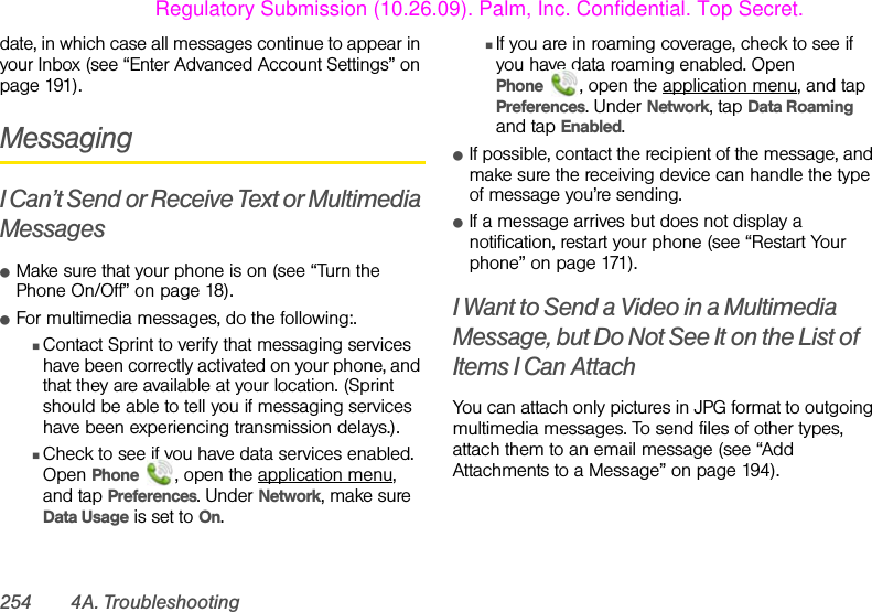 254 4A. Troubleshootingdate, in which case all messages continue to appear in your Inbox (see “Enter Advanced Account Settings” on page 191).MessagingI Can’t Send or Receive Text or Multimedia MessagesⅷMake sure that your phone is on (see “Turn the Phone On/Off” on page 18).ⅷFor multimedia messages, do the following:.ⅢContact Sprint to verify that messaging services have been correctly activated on your phone, and that they are available at your location. (Sprint should be able to tell you if messaging services have been experiencing transmission delays.).ⅢCheck to see if you have data services enabled. Open Phone  , open the application menu, and tap Preferences. Under Network, make sure Data Usage is set to On.ⅢIf you are in roaming coverage, check to see if you have data roaming enabled. Open Phone , open the application menu, and tap Preferences. Under Network, tap Data Roaming and tap Enabled.ⅷIf possible, contact the recipient of the message, and make sure the receiving device can handle the type of message you’re sending.ⅷIf a message arrives but does not display a notification, restart your phone (see “Restart Your phone” on page 171).I Want to Send a Video in a Multimedia Message, but Do Not See It on the List of Items I Can AttachYou can attach only pictures in JPG format to outgoing multimedia messages. To send files of other types, attach them to an email message (see “Add Attachments to a Message” on page 194).Regulatory Submission (10.26.09). Palm, Inc. Confidential. Top Secret.