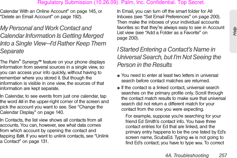 4A. Troubleshooting 257HelpCalendar With an Online Account” on page 145, or “Delete an Email Account” on page 192).My Personal and Work Contact and Calendar Information Is Getting Merged Into a Single View—I’d Rather Keep Them SeparateThe Palm® Synergy™ feature on your phone displays information from several sources in a single view, so you can access your info quickly, without having to remember where you stored it. But though the information is visible in one view, the sources of that information are kept separate.In Calendar, to see events from just one calendar, tap the word All in the upper-right corner of the screen and pick the account you want to see. See “Change the Calendar Display” on page 140.In Contacts, the list view shows all contacts from all accounts. You can, however, see what data comes from which account by opening the contact and tapping Edit. If you want to unlink contacts, see “Unlink a Contact” on page 131.In Email, you can turn off the smart folder for All Inboxes (see “Set Email Preferences” on page 200). Then make the inboxes of your individual accounts favorites so that they&apos;re always easy to see in Account List view (see “Add a Folder as a Favorite” on page 200).I Started Entering a Contact’s Name in Universal Search, but I’m Not Seeing the Person in the ResultsⅷYou need to enter at least two letters in universal search before contact matches are returned.ⅷIf the contact is a linked contact, universal search searches on the primary profile only. Scroll through the contact match results to make sure that universal search did not return a different match for your contact from the one you were expecting. For example, suppose you’re searching for your friend Ed Smith’s contact info. You have three contact entries for Ed that are linked, and the primary entry happens to be the one listed by Ed’s screen name, ScubaEd. Typing es is not going to find Ed’s contact; you have to type scu. To correct Regulatory Submission (10.26.09). Palm, Inc. Confidential. Top Secret.