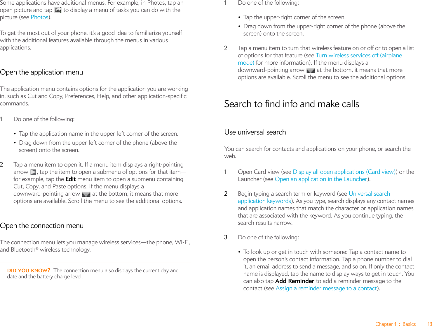 Chapter 1 : Basics 13Some applications have additional menus. For example, in Photos, tap an open picture and tap   to display a menu of tasks you can do with the picture (see Photos).To get the most out of your phone, it’s a good idea to familiarize yourself with the additional features available through the menus in various applications.Open the application menuThe application menu contains options for the application you are working in, such as Cut and Copy, Preferences, Help, and other application-specific commands.1Do one of the following:•Tap the application name in the upper-left corner of the screen.•Drag down from the upper-left corner of the phone (above the screen) onto the screen. 2Tap a menu item to open it. If a menu item displays a right-pointing arrow  , tap the item to open a submenu of options for that item—for example, tap the Edit menu item to open a submenu containing Cut, Copy, and Paste options. If the menu displays a downward-pointing arrow   at the bottom, it means that more options are available. Scroll the menu to see the additional options.Open the connection menuThe connection menu lets you manage wireless services—the phone, Wi-Fi, and Bluetooth® wireless technology.1Do one of the following:•Tap the upper-right corner of the screen.•Drag down from the upper-right corner of the phone (above the screen) onto the screen. 2Tap a menu item to turn that wireless feature on or off or to open a list of options for that feature (see Turn wireless services off (airplane mode) for more information). If the menu displays a downward-pointing arrow   at the bottom, it means that more options are available. Scroll the menu to see the additional options.Search to find info and make callsUse universal searchYou can search for contacts and applications on your phone, or search the web.1Open Card view (see Display all open applications (Card view)) or the Launcher (see Open an application in the Launcher).2Begin typing a search term or keyword (see Universal search application keywords). As you type, search displays any contact names and application names that match the character or application names that are associated with the keyword. As you continue typing, the search results narrow.3Do one of the following:•To look up or get in touch with someone: Tap a contact name to open the person’s contact information. Tap a phone number to dial it, an email address to send a message, and so on. If only the contact name is displayed, tap the name to display ways to get in touch. You can also tap Add Reminder to add a reminder message to the contact (see Assign a reminder message to a contact).DID YOU KNOW?The connection menu also displays the current day and date and the battery charge level.