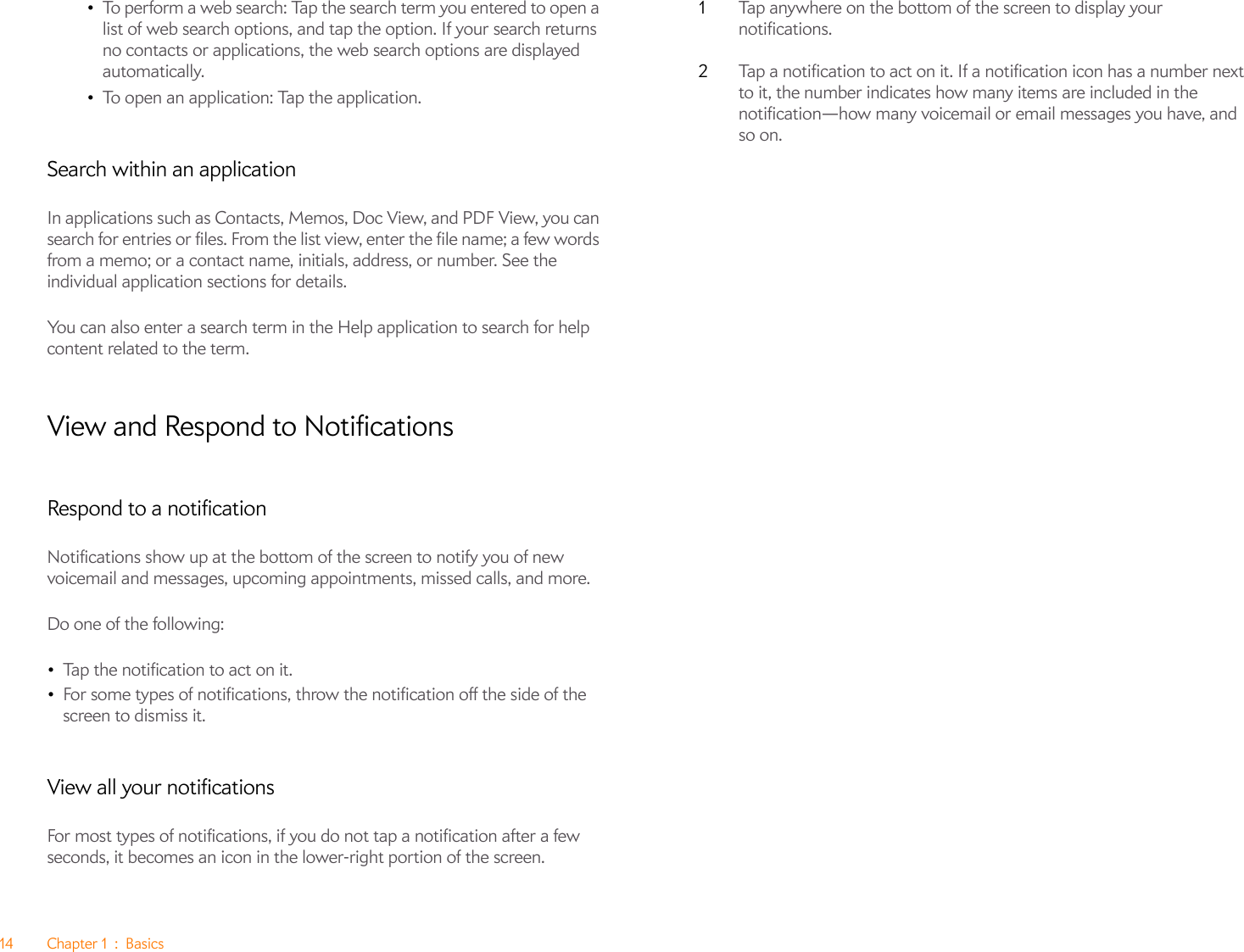 14 Chapter 1 : Basics•To perform a web search: Tap the search term you entered to open a list of web search options, and tap the option. If your search returns no contacts or applications, the web search options are displayed automatically.•To open an application: Tap the application.Search within an applicationIn applications such as Contacts, Memos, Doc View, and PDF View, you can search for entries or files. From the list view, enter the file name; a few words from a memo; or a contact name, initials, address, or number. See the individual application sections for details.You can also enter a search term in the Help application to search for help content related to the term.View and Respond to NotificationsRespond to a notificationNotifications show up at the bottom of the screen to notify you of new voicemail and messages, upcoming appointments, missed calls, and more.Do one of the following:•Tap the notification to act on it. •For some types of notifications, throw the notification off the side of the screen to dismiss it.View all your notificationsFor most types of notifications, if you do not tap a notification after a few seconds, it becomes an icon in the lower-right portion of the screen.1Tap anywhere on the bottom of the screen to display your notifications.2Tap a notification to act on it. If a notification icon has a number next to it, the number indicates how many items are included in the notification—how many voicemail or email messages you have, and so on.