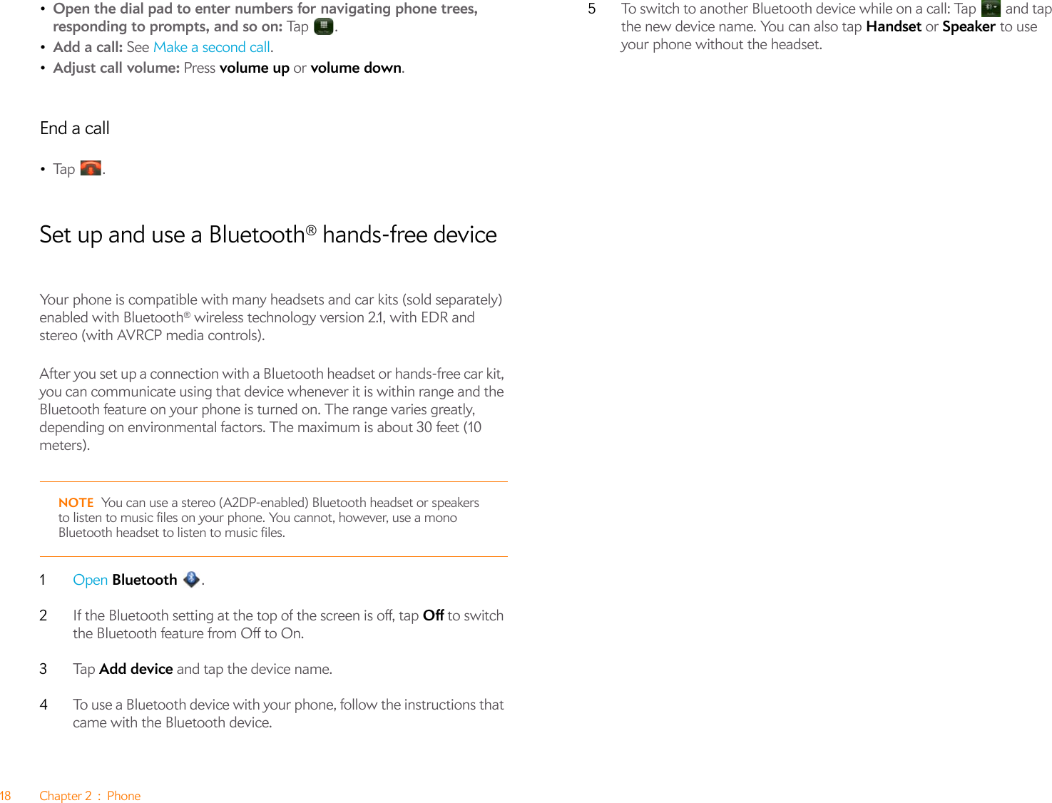 18 Chapter 2 : Phone•Open the dial pad to enter numbers for navigating phone trees, responding to prompts, and so on: Tap   .•Add a call: See Make a second call.•Adjust call volume: Press volume up or volume down.End a call•Ta p  .Set up and use a Bluetooth® hands-free deviceYour phone is compatible with many headsets and car kits (sold separately) enabled with Bluetooth® wireless technology version 2.1, with EDR and stereo (with AVRCP media controls).After you set up a connection with a Bluetooth headset or hands-free car kit, you can communicate using that device whenever it is within range and the Bluetooth feature on your phone is turned on. The range varies greatly, depending on environmental factors. The maximum is about 30 feet (10 meters).NOTE You can use a stereo (A2DP-enabled) Bluetooth headset or speakers to listen to music files on your phone. You cannot, however, use a mono Bluetooth headset to listen to music files.1Open Bluetooth .2If the Bluetooth setting at the top of the screen is off, tap Off to switch the Bluetooth feature from Off to On.3Ta p   Add device and tap the device name.4To use a Bluetooth device with your phone, follow the instructions that came with the Bluetooth device.5To switch to another Bluetooth device while on a call: Tap   and tap the new device name. You can also tap Handset or Speaker to use your phone without the headset.