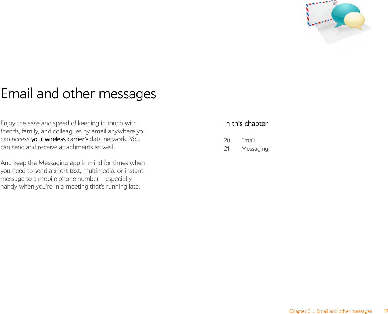 Chapter 3 : Email and other messages 19Email and other messagesEnjoy the ease and speed of keeping in touch with friends, family, and colleagues by email anywhere you can access your wireless carrier’s data network. You can send and receive attachments as well. And keep the Messaging app in mind for times when you need to send a short text, multimedia, or instant message to a mobile phone number—especially handy when you’re in a meeting that’s running late.In this chapter20 Email21 Messaging