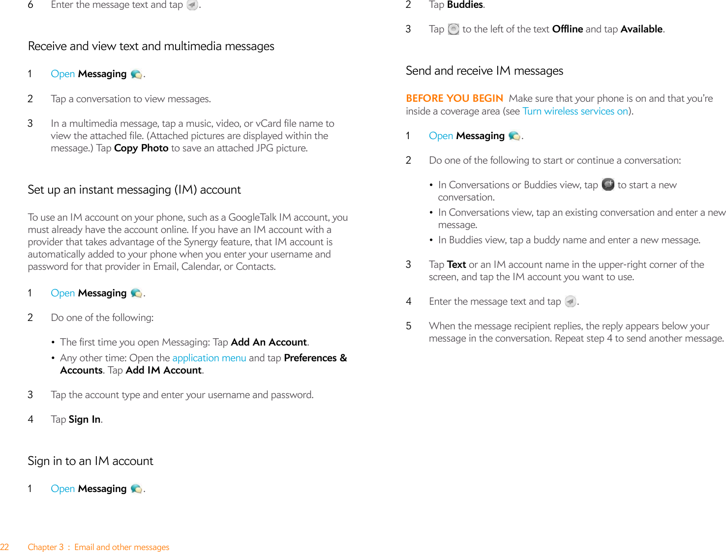 22 Chapter 3 : Email and other messages6Enter the message text and tap  .Receive and view text and multimedia messages1Open Messaging .2Tap a conversation to view messages. 3In a multimedia message, tap a music, video, or vCard file name to view the attached file. (Attached pictures are displayed within the message.) Tap Copy Photo to save an attached JPG picture.Set up an instant messaging (IM) accountTo use an IM account on your phone, such as a GoogleTalk IM account, you must already have the account online. If you have an IM account with a provider that takes advantage of the Synergy feature, that IM account is automatically added to your phone when you enter your username and password for that provider in Email, Calendar, or Contacts.1Open Messaging .2Do one of the following:•The first time you open Messaging: Tap Add An Account.•Any other time: Open the application menu and tap Preferences &amp; Accounts. Tap Add IM Account.3Tap the account type and enter your username and password.4Ta p   Sign In.Sign in to an IM account1Open Messaging .2Ta p   Buddies.3Tap   to the left of the text Offline and tap Available.Send and receive IM messagesBEFORE YOU BEGIN Make sure that your phone is on and that you’re inside a coverage area (see Tu r n  w i re les s  se r vi c es  o n).1Open Messaging .2Do one of the following to start or continue a conversation:•In Conversations or Buddies view, tap  to start a new conversation.•In Conversations view, tap an existing conversation and enter a new message.•In Buddies view, tap a buddy name and enter a new message.3Ta p   Te x t  or an IM account name in the upper-right corner of the screen, and tap the IM account you want to use.4Enter the message text and tap  . 5When the message recipient replies, the reply appears below your message in the conversation. Repeat step 4 to send another message.