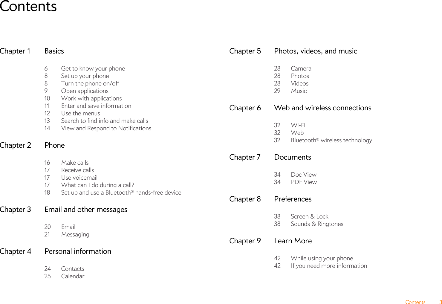 Contents 3ContentsChapter 1 Basics6 Get to know your phone8Set up your phone8 Turn the phone on/off9 Open applications10 Work with applications11 Enter and save information12 Use the menus13 Search to find info and make calls14 View and Respond to NotificationsChapter 2 Phone16 Make calls17 Receive calls17 Use voicemail17 What can I do during a call?18 Set up and use a Bluetooth® hands-free deviceChapter 3 Email and other messages20 Email21 MessagingChapter 4 Personal information24 Contacts25 CalendarChapter 5 Photos, videos, and music28 Camera28 Photos28 Videos29 MusicChapter 6 Web and wireless connections32 Wi-Fi32 Web32 Bluetooth® wireless technologyChapter 7 Documents34 Doc View34 PDF ViewChapter 8 Preferences38 Screen &amp; Lock38 Sounds &amp; RingtonesChapter 9 Learn More42 While using your phone42 If you need more information