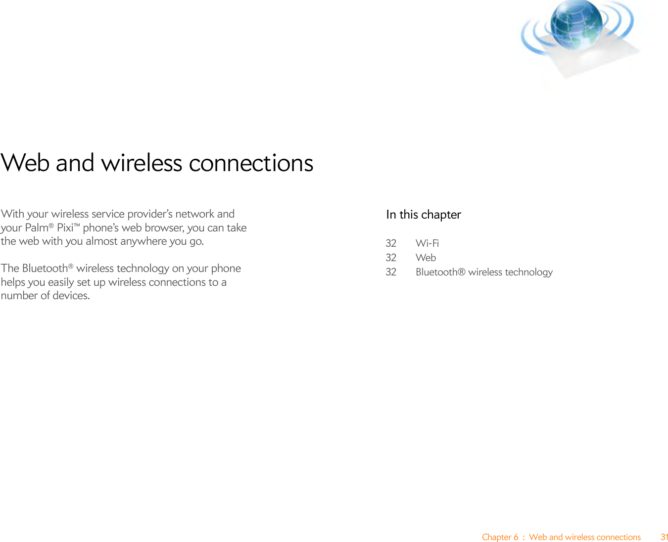 Chapter 6 : Web and wireless connections 31Web and wireless connectionsWith your wireless service provider’s network and your Palm® Pixi™ phone’s web browser, you can take the web with you almost anywhere you go.The Bluetooth® wireless technology on your phone helps you easily set up wireless connections to a number of devices.In this chapter32 Wi-Fi32 Web32 Bluetooth® wireless technology