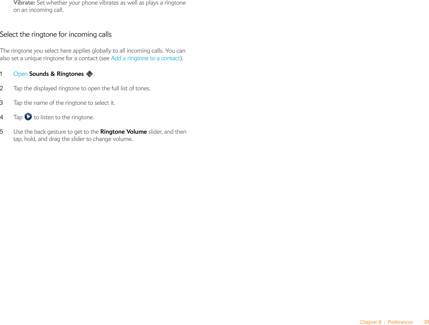 Chapter 8 : Preferences 39Vibrate: Set whether your phone vibrates as well as plays a ringtone on an incoming call.Select the ringtone for incoming callsThe ringtone you select here applies globally to all incoming calls. You can also set a unique ringtone for a contact (see Add a ringtone to a contact).1Open Sounds &amp; Ringtones .2Tap the displayed ringtone to open the full list of tones.3Tap the name of the ringtone to select it.4Tap   to listen to the ringtone. 5Use the back gesture to get to the Ringtone Volume slider, and then tap, hold, and drag the slider to change volume.