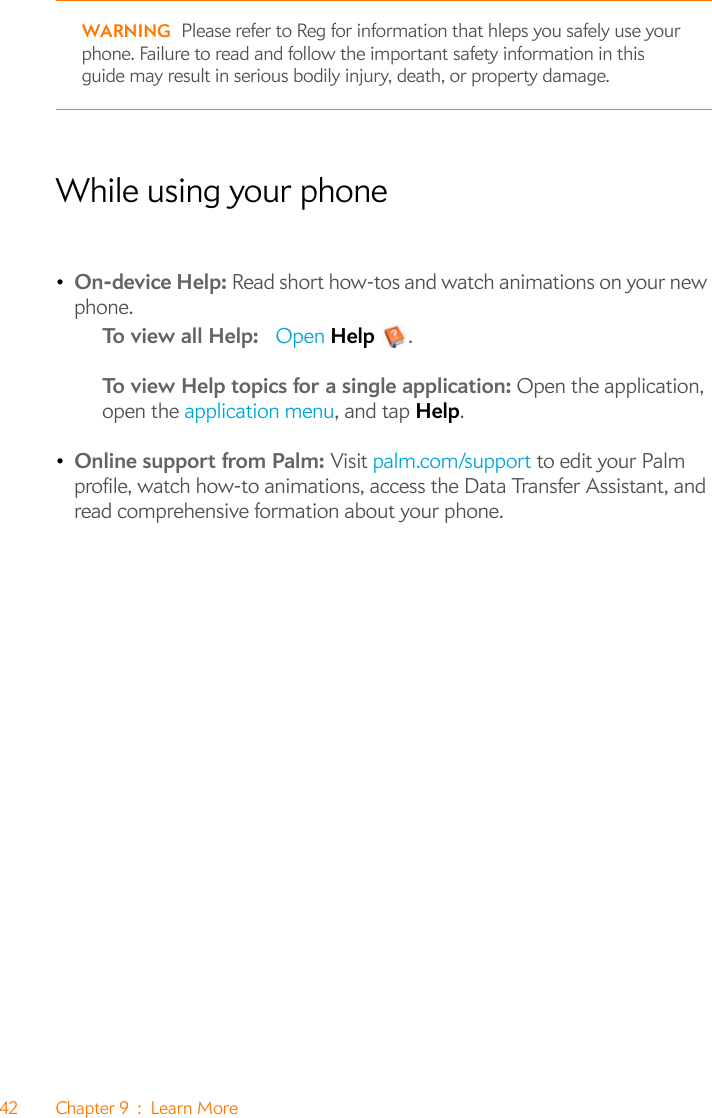 42 Chapter 9 : Learn MoreWARNING Please refer to Reg for information that hleps you safely use your phone. Failure to read and follow the important safety information in this guide may result in serious bodily injury, death, or property damage.While using your phone•On-device Help: Read short how-tos and watch animations on your new phone.To view all Help:   Open Help .To view Help topics for a single application: Open the application, open the application menu, and tap Help.•Online support from Palm: Visit palm.com/support to edit your Palm profile, watch how-to animations, access the Data Transfer Assistant, and read comprehensive formation about your phone.