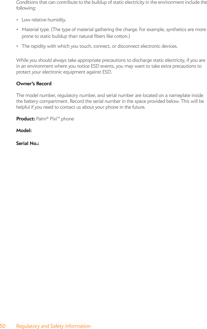 50 Regulatory and Safety InformationConditions that can contribute to the buildup of static electricity in the environment include the following:•Low relative humidity.• Material type. (The type of material gathering the charge. For example, synthetics are more prone to static buildup than natural fibers like cotton.)• The rapidity with which you touch, connect, or disconnect electronic devices.While you should always take appropriate precautions to discharge static electricity, if you are in an environment where you notice ESD events, you may want to take extra precautions to protect your electronic equipment against ESD.Owner’s Record The model number, regulatory number, and serial number are located on a nameplate inside the battery compartment. Record the serial number in the space provided below. This will be helpful if you need to contact us about your phone in the future.Product: Palm® Pixi™ phoneModel: Serial No.: 